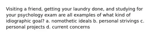 Visiting a friend, getting your laundry done, and studying for your psychology exam are all examples of what kind of idiographic goal? a. nomothetic ideals b. personal strivings c. personal projects d. current concerns