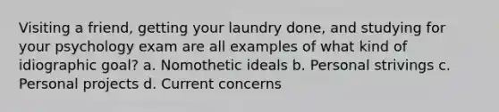 Visiting a friend, getting your laundry done, and studying for your psychology exam are all examples of what kind of idiographic goal? a. Nomothetic ideals b. Personal strivings c. Personal projects d. Current concerns