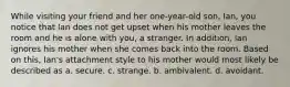 While visiting your friend and her one-year-old son, Ian, you notice that Ian does not get upset when his mother leaves the room and he is alone with you, a stranger. In addition, Ian ignores his mother when she comes back into the room. Based on this, Ian's attachment style to his mother would most likely be described as a. secure. c. strange. b. ambivalent. d. avoidant.