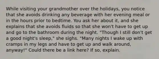 While visiting your grandmother over the holidays, you notice that she avoids drinking any beverage with her evening meal or in the hours prior to bedtime. You ask her about it, and she explains that she avoids fluids so that she won't have to get up and go to the bathroom during the night. "Though I still don't get a good night's sleep," she sighs. "Many nights I wake up with cramps in my legs and have to get up and walk around, anyway!" Could there be a link here? If so, explain.