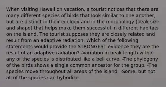 When visiting Hawaii on vacation, a tourist notices that there are many different species of birds that look similar to one another, but are distinct in their ecology and in the morphology (beak size and shape) that helps make them successful in different habitats on the island. The tourist supposes they are closely related and result from an adaptive radiation. Which of the following statements would provide the STRONGEST evidence they are the result of an adaptive radiation? -Variation in beak length within any of the species is distributed like a bell curve. -The phylogeny of the birds shows a single common ancestor for the group. -The species move throughout all areas of the island. -Some, but not all of the species can hybridize.