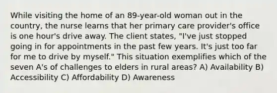 While visiting the home of an 89-year-old woman out in the country, the nurse learns that her primary care provider's office is one hour's drive away. The client states, "I've just stopped going in for appointments in the past few years. It's just too far for me to drive by myself." This situation exemplifies which of the seven A's of challenges to elders in rural areas? A) Availability B) Accessibility C) Affordability D) Awareness