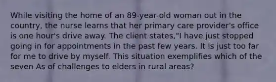 While visiting the home of an 89-year-old woman out in the country, the nurse learns that her primary care provider's office is one hour's drive away. The client states,"I have just stopped going in for appointments in the past few years. It is just too far for me to drive by myself. This situation exemplifies which of the seven As of challenges to elders in rural areas?