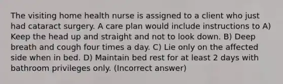 The visiting home health nurse is assigned to a client who just had cataract surgery. A care plan would include instructions to A) Keep the head up and straight and not to look down. B) Deep breath and cough four times a day. C) Lie only on the affected side when in bed. D) Maintain bed rest for at least 2 days with bathroom privileges only. (Incorrect answer)