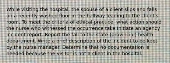 While visiting the hospital, the spouse of a client slips and falls on a recently washed floor in the hallway leading to the client's room. To meet the criteria of ethical practice, what action should the nurse who witnessed the occurrence take Initiate an agency incident report. Report the fall to the state (provincial) health department. Write a brief description of the incident to be kept by the nurse manager. Determine that no documentation is needed because the visitor is not a client in the hospital.