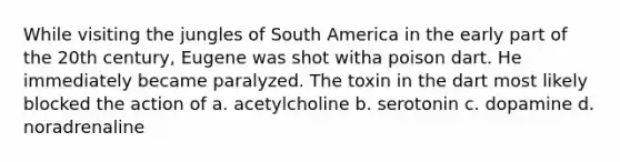 While visiting the jungles of South America in the early part of the 20th century, Eugene was shot witha poison dart. He immediately became paralyzed. The toxin in the dart most likely blocked the action of a. acetylcholine b. serotonin c. dopamine d. noradrenaline