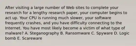 After visiting a large number of Web sites to complete your research for a lengthy research paper, your computer begins to act up. Your CPU is running much slower, your software frequently crashes, and you have difficulty connecting to the Internet. You have most likely become a victim of what type of malware? A. Steganography B. Ransomware C. Spyware D. Logic bomb E. Scareware