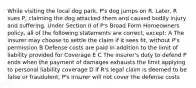 While visiting the local dog park, P's dog jumps on R. Later, R sues P, claiming the dog attacked them and caused bodily injury and suffering. Under Section II of P's Broad Form Homeowners policy, all of the following statements are correct, except: A The insurer may choose to settle the claim if it sees fit, without P's permission B Defense costs are paid in addition to the limit of liability provided for Coverage E C The insurer's duty to defend P ends when the payment of damages exhausts the limit applying to personal liability coverage D If R's legal claim is deemed to be false or fraudulent, P's insurer will not cover the defense costs