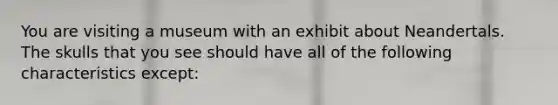 You are visiting a museum with an exhibit about Neandertals. The skulls that you see should have all of the following characteristics except: