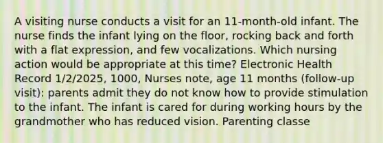 A visiting nurse conducts a visit for an 11-month-old infant. The nurse finds the infant lying on the floor, rocking back and forth with a flat expression, and few vocalizations. Which nursing action would be appropriate at this time? Electronic Health Record 1/2/2025, 1000, Nurses note, age 11 months (follow-up visit): parents admit they do not know how to provide stimulation to the infant. The infant is cared for during working hours by the grandmother who has reduced vision. Parenting classe