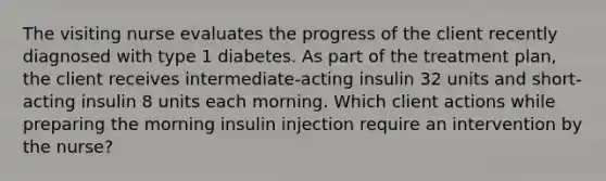 The visiting nurse evaluates the progress of the client recently diagnosed with type 1 diabetes. As part of the treatment plan, the client receives intermediate-acting insulin 32 units and short-acting insulin 8 units each morning. Which client actions while preparing the morning insulin injection require an intervention by the nurse?