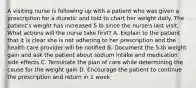 A visiting nurse is following up with a patient who was given a prescription for a diuretic and told to chart her weight daily. The patient's weight has increased 5 lb since the nurse's last visit. What actions will the nurse take first? A. Explain to the patient that it is clear she is not adhering to her prescription and the health care provider will be notified B. Document the 5-lb weight gain and ask the patient about sodium intake and medication side effects C. Terminate the plan of care while determining the cause for the weight gain D. Encourage the patient to continue the prescription and return in 1 week