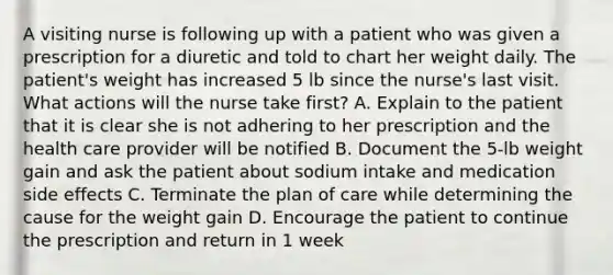 A visiting nurse is following up with a patient who was given a prescription for a diuretic and told to chart her weight daily. The patient's weight has increased 5 lb since the nurse's last visit. What actions will the nurse take first? A. Explain to the patient that it is clear she is not adhering to her prescription and the health care provider will be notified B. Document the 5-lb weight gain and ask the patient about sodium intake and medication side effects C. Terminate the plan of care while determining the cause for the weight gain D. Encourage the patient to continue the prescription and return in 1 week