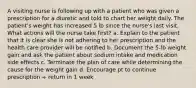 A visiting nurse is following up with a patient who was given a prescription for a diuretic and told to chart her weight daily. The patient's weight has increased 5 lb since the nurse's last visit. What actions will the nurse take first? a. Explain to the patient that it is clear she is not adhering to her prescription and the health care provider will be notified b. Document the 5-lb weight gain and ask the patient about sodium intake and medication side effects c. Terminate the plan of care while determining the cause for the weight gain d. Encourage pt to continue prescription + return in 1 week