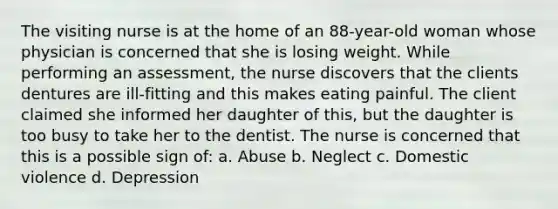 The visiting nurse is at the home of an 88-year-old woman whose physician is concerned that she is losing weight. While performing an assessment, the nurse discovers that the clients dentures are ill-fitting and this makes eating painful. The client claimed she informed her daughter of this, but the daughter is too busy to take her to the dentist. The nurse is concerned that this is a possible sign of: a. Abuse b. Neglect c. Domestic violence d. Depression