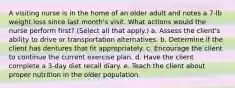 A visiting nurse is in the home of an older adult and notes a 7-lb weight loss since last month's visit. What actions would the nurse perform first? (Select all that apply.) a. Assess the client's ability to drive or transportation alternatives. b. Determine if the client has dentures that fit appropriately. c. Encourage the client to continue the current exercise plan. d. Have the client complete a 3-day diet recall diary. e. Teach the client about proper nutrition in the older population.