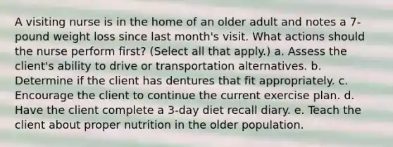 A visiting nurse is in the home of an older adult and notes a 7-pound weight loss since last month's visit. What actions should the nurse perform first? (Select all that apply.) a. Assess the client's ability to drive or transportation alternatives. b. Determine if the client has dentures that fit appropriately. c. Encourage the client to continue the current exercise plan. d. Have the client complete a 3-day diet recall diary. e. Teach the client about proper nutrition in the older population.