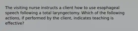 The visiting nurse instructs a client how to use esophageal speech following a total laryngectomy. Which of the following actions, if performed by the client, indicates teaching is effective?