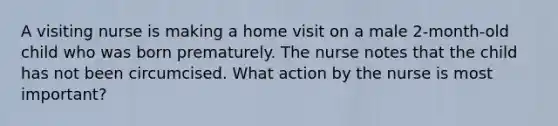 A visiting nurse is making a home visit on a male 2-month-old child who was born prematurely. The nurse notes that the child has not been circumcised. What action by the nurse is most important?