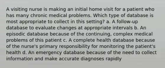 A visiting nurse is making an initial home visit for a patient who has many chronic medical problems. Which type of database is most appropriate to collect in this setting? a. A follow-up database to evaluate changes at appropriate intervals b. An episodic database because of the continuing, complex medical problems of this patient c. A complete health database because of the nurse's primary responsibility for monitoring the patient's health d. An emergency database because of the need to collect information and make accurate diagnoses rapidly