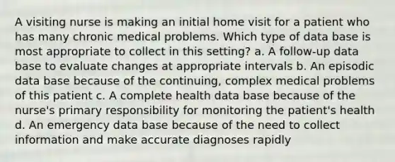 A visiting nurse is making an initial home visit for a patient who has many chronic medical problems. Which type of data base is most appropriate to collect in this setting? a. A follow-up data base to evaluate changes at appropriate intervals b. An episodic data base because of the continuing, complex medical problems of this patient c. A complete health data base because of the nurse's primary responsibility for monitoring the patient's health d. An emergency data base because of the need to collect information and make accurate diagnoses rapidly