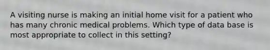 A visiting nurse is making an initial home visit for a patient who has many chronic medical problems. Which type of data base is most appropriate to collect in this setting?