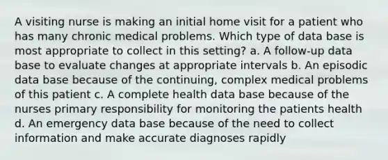 A visiting nurse is making an initial home visit for a patient who has many chronic medical problems. Which type of data base is most appropriate to collect in this setting? a. A follow-up data base to evaluate changes at appropriate intervals b. An episodic data base because of the continuing, complex medical problems of this patient c. A complete health data base because of the nurses primary responsibility for monitoring the patients health d. An emergency data base because of the need to collect information and make accurate diagnoses rapidly