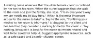 A visiting nurse observes that the older female client is confined by her son to his room. When the nurse suggests that she walk to the room and join the family, she says, "I'm in everyone's way; my son needs me to stay here." Which is the most important action for the nurse to take? a. Say to the son, "Confining your mother to her room is inhumane." b. Suggest to the client and her son that they consider a nursing home for the client. c. Say nothing, because it is best for the nurse to remain neutral and wait to be asked for help. d. Suggest appropriate resources, such as, a safe space and a senior citizens' center.