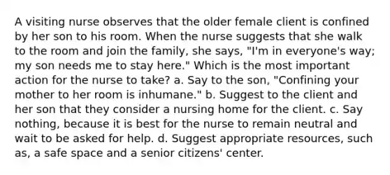 A visiting nurse observes that the older female client is confined by her son to his room. When the nurse suggests that she walk to the room and join the family, she says, "I'm in everyone's way; my son needs me to stay here." Which is the most important action for the nurse to take? a. Say to the son, "Confining your mother to her room is inhumane." b. Suggest to the client and her son that they consider a nursing home for the client. c. Say nothing, because it is best for the nurse to remain neutral and wait to be asked for help. d. Suggest appropriate resources, such as, a safe space and a senior citizens' center.