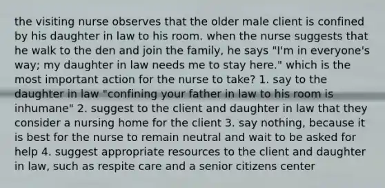 the visiting nurse observes that the older male client is confined by his daughter in law to his room. when the nurse suggests that he walk to the den and join the family, he says "I'm in everyone's way; my daughter in law needs me to stay here." which is the most important action for the nurse to take? 1. say to the daughter in law "confining your father in law to his room is inhumane" 2. suggest to the client and daughter in law that they consider a nursing home for the client 3. say nothing, because it is best for the nurse to remain neutral and wait to be asked for help 4. suggest appropriate resources to the client and daughter in law, such as respite care and a senior citizens center