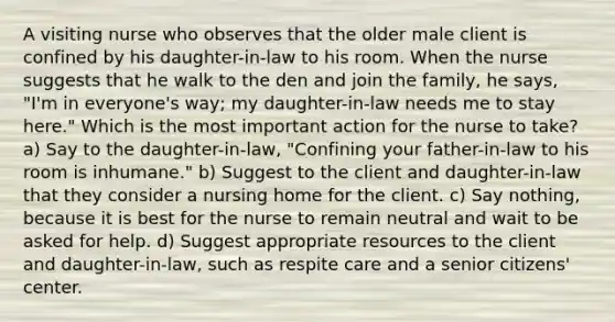 A visiting nurse who observes that the older male client is confined by his daughter-in-law to his room. When the nurse suggests that he walk to the den and join the family, he says, "I'm in everyone's way; my daughter-in-law needs me to stay here." Which is the most important action for the nurse to take? a) Say to the daughter-in-law, "Confining your father-in-law to his room is inhumane." b) Suggest to the client and daughter-in-law that they consider a nursing home for the client. c) Say nothing, because it is best for the nurse to remain neutral and wait to be asked for help. d) Suggest appropriate resources to the client and daughter-in-law, such as respite care and a senior citizens' center.