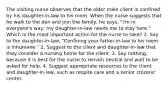 The visiting nurse observes that the older male client is confined by his daughter-in-law to his room. When the nurse suggests that he walk to the den and join the family, he says, "I'm in everyone's way; my daughter-in-law needs me to stay here." Which is the most important action for the nurse to take? 1. Say to the daughter-in-law, "Confining your father-in-law to his room is inhumane." 2. Suggest to the client and daughter-in-law that they consider a nursing home for the client. 3. Say nothing, because it is best for the nurse to remain neutral and wait to be asked for help. 4. Suggest appropriate resources to the client and daughter-in-law, such as respite care and a senior citizens' center.