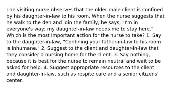 The visiting nurse observes that the older male client is confined by his daughter-in-law to his room. When the nurse suggests that he walk to the den and join the family, he says, "I'm in everyone's way; my daughter-in-law needs me to stay here." Which is the most important action for the nurse to take? 1. Say to the daughter-in-law, "Confining your father-in-law to his room is inhumane." 2. Suggest to the client and daughter-in-law that they consider a nursing home for the client. 3. Say nothing, because it is best for the nurse to remain neutral and wait to be asked for help. 4. Suggest appropriate resources to the client and daughter-in-law, such as respite care and a senior citizens' center.