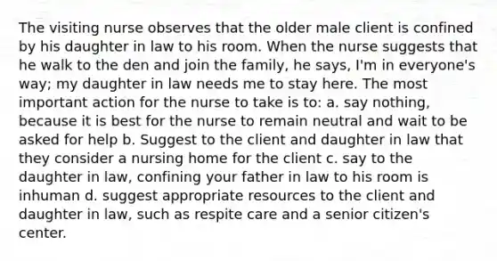 The visiting nurse observes that the older male client is confined by his daughter in law to his room. When the nurse suggests that he walk to the den and join the family, he says, I'm in everyone's way; my daughter in law needs me to stay here. The most important action for the nurse to take is to: a. say nothing, because it is best for the nurse to remain neutral and wait to be asked for help b. Suggest to the client and daughter in law that they consider a nursing home for the client c. say to the daughter in law, confining your father in law to his room is inhuman d. suggest appropriate resources to the client and daughter in law, such as respite care and a senior citizen's center.