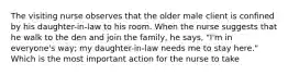 The visiting nurse observes that the older male client is confined by his daughter-in-law to his room. When the nurse suggests that he walk to the den and join the family, he says, "I'm in everyone's way; my daughter-in-law needs me to stay here." Which is the most important action for the nurse to take