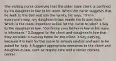 The visiting nurse observes that the older male client is confined by his daughter-in-law to his room. When the nurse suggests that he walk to the den and join the family, he says, "I'm in everyone's way; my daughter-in-law needs me to stay here." Which is the most important action for the nurse to take? 1.Say to the daughter-in-law, "Confining your father-in-law to his room is inhumane." 2.Suggest to the client and daughter-in-law that they consider a nursing home for the client. 3.Say nothing, because it is best for the nurse to remain neutral and wait to be asked for help. 4.Suggest appropriate resources to the client and daughter-in-law, such as respite care and a senior citizens center.