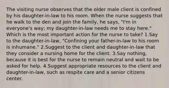 The visiting nurse observes that the older male client is confined by his daughter-in-law to his room. When the nurse suggests that he walk to the den and join the family, he says, "I'm in everyone's way; my daughter-in-law needs me to stay here." Which is the most important action for the nurse to take? 1.Say to the daughter-in-law, "Confining your father-in-law to his room is inhumane." 2.Suggest to the client and daughter-in-law that they consider a nursing home for the client. 3.Say nothing, because it is best for the nurse to remain neutral and wait to be asked for help. 4.Suggest appropriate resources to the client and daughter-in-law, such as respite care and a senior citizens center.