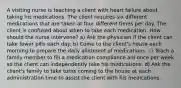 A visiting nurse is teaching a client with heart failure about taking his medications. The client requires six different medications that are taken at four different times per day. The client is confused about when to take each medication. How should the nurse intervene? a) Ask the physician if the client can take fewer pills each day. b) Come to the client's house each morning to prepare the daily allotment of medications. c) Teach a family member to fill a medication compliance aid once per week so the client can independently take his medications. d) Ask the client's family to take turns coming to the house at each administration time to assist the client with his medications.