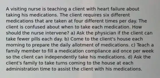 A visiting nurse is teaching a client with heart failure about taking his medications. The client requires six different medications that are taken at four different times per day. The client is confused about when to take each medication. How should the nurse intervene? a) Ask the physician if the client can take fewer pills each day. b) Come to the client's house each morning to prepare the daily allotment of medications. c) Teach a family member to fill a medication compliance aid once per week so the client can independently take his medications. d) Ask the client's family to take turns coming to the house at each administration time to assist the client with his medications.