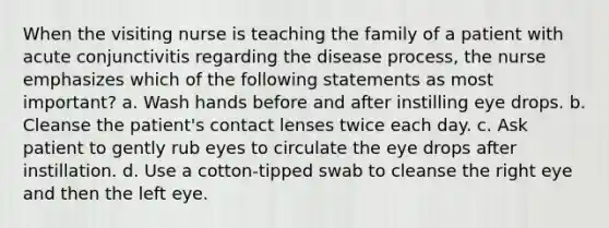 When the visiting nurse is teaching the family of a patient with acute conjunctivitis regarding the disease process, the nurse emphasizes which of the following statements as most important? a. Wash hands before and after instilling eye drops. b. Cleanse the patient's contact lenses twice each day. c. Ask patient to gently rub eyes to circulate the eye drops after instillation. d. Use a cotton-tipped swab to cleanse the right eye and then the left eye.