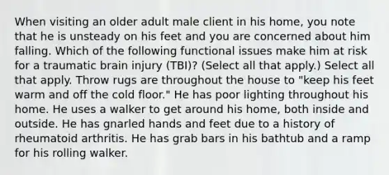 When visiting an older adult male client in his home, you note that he is unsteady on his feet and you are concerned about him falling. Which of the following functional issues make him at risk for a traumatic brain injury (TBI)? (Select all that apply.) Select all that apply. Throw rugs are throughout the house to "keep his feet warm and off the cold floor." He has poor lighting throughout his home. He uses a walker to get around his home, both inside and outside. He has gnarled hands and feet due to a history of rheumatoid arthritis. He has grab bars in his bathtub and a ramp for his rolling walker.