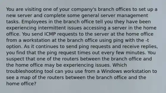 You are visiting one of your company's branch offices to set up a new server and complete some general server management tasks. Employees in the branch office tell you they have been experiencing intermittent issues accessing a server in the home office. You send ICMP requests to the server at the home office from a workstation at the branch office using ping with the -t option. As it continues to send ping requests and receive replies, you find that the ping request times out every few minutes. You suspect that one of the routers between the branch office and the home office may be experiencing issues. Which troubleshooting tool can you use from a Windows workstation to see a map of the routers between the branch office and the home office?