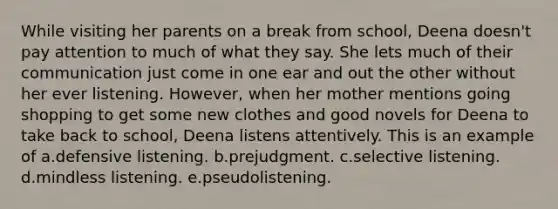 While visiting her parents on a break from school, Deena doesn't pay attention to much of what they say. She lets much of their communication just come in one ear and out the other without her ever listening. However, when her mother mentions going shopping to get some new clothes and good novels for Deena to take back to school, Deena listens attentively. This is an example of a.defensive listening. b.prejudgment. c.selective listening. d.mindless listening. e.pseudolistening.