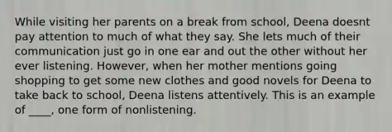 While visiting her parents on a break from school, Deena doesnt pay attention to much of what they say. She lets much of their communication just go in one ear and out the other without her ever listening. However, when her mother mentions going shopping to get some new clothes and good novels for Deena to take back to school, Deena listens attentively. This is an example of ____, one form of nonlistening.