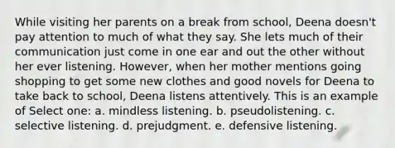 While visiting her parents on a break from school, Deena doesn't pay attention to much of what they say. She lets much of their communication just come in one ear and out the other without her ever listening. However, when her mother mentions going shopping to get some new clothes and good novels for Deena to take back to school, Deena listens attentively. This is an example of Select one: a. mindless listening. b. pseudolistening. c. selective listening. d. prejudgment. e. defensive listening.