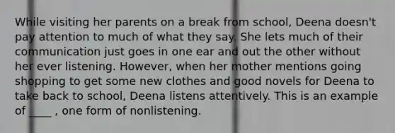 While visiting her parents on a break from school, Deena doesn't pay attention to much of what they say. She lets much of their communication just goes in one ear and out the other without her ever listening. However, when her mother mentions going shopping to get some new clothes and good novels for Deena to take back to school, Deena listens attentively. This is an example of ____ , one form of nonlistening.