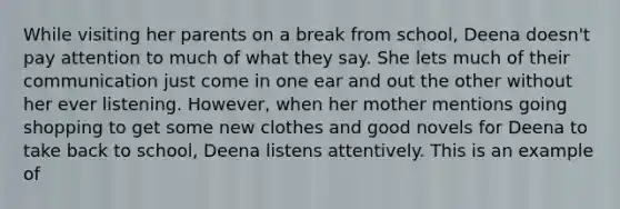 While visiting her parents on a break from school, Deena doesn't pay attention to much of what they say. She lets much of their communication just come in one ear and out the other without her ever listening. However, when her mother mentions going shopping to get some new clothes and good novels for Deena to take back to school, Deena listens attentively. This is an example of