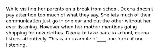 While visiting her parents on a break from school. Deena doesn't pay attention too much of what they say. She lets much of their communication just go in one ear and out the other without her ever listening. However when her mother mentions going shopping for new clothes. Deena to take back to school, deena listens attentively. This is an example of____ one form of non listening.