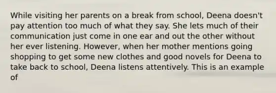 While visiting her parents on a break from school, Deena doesn't pay attention too much of what they say. She lets much of their communication just come in one ear and out the other without her ever listening. However, when her mother mentions going shopping to get some new clothes and good novels for Deena to take back to school, Deena listens attentively. This is an example of