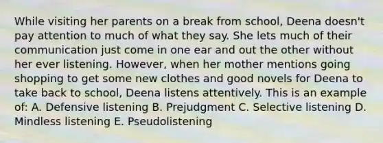 While visiting her parents on a break from school, Deena doesn't pay attention to much of what they say. She lets much of their communication just come in one ear and out the other without her ever listening. However, when her mother mentions going shopping to get some new clothes and good novels for Deena to take back to school, Deena listens attentively. This is an example of: A. Defensive listening B. Prejudgment C. Selective listening D. Mindless listening E. Pseudolistening